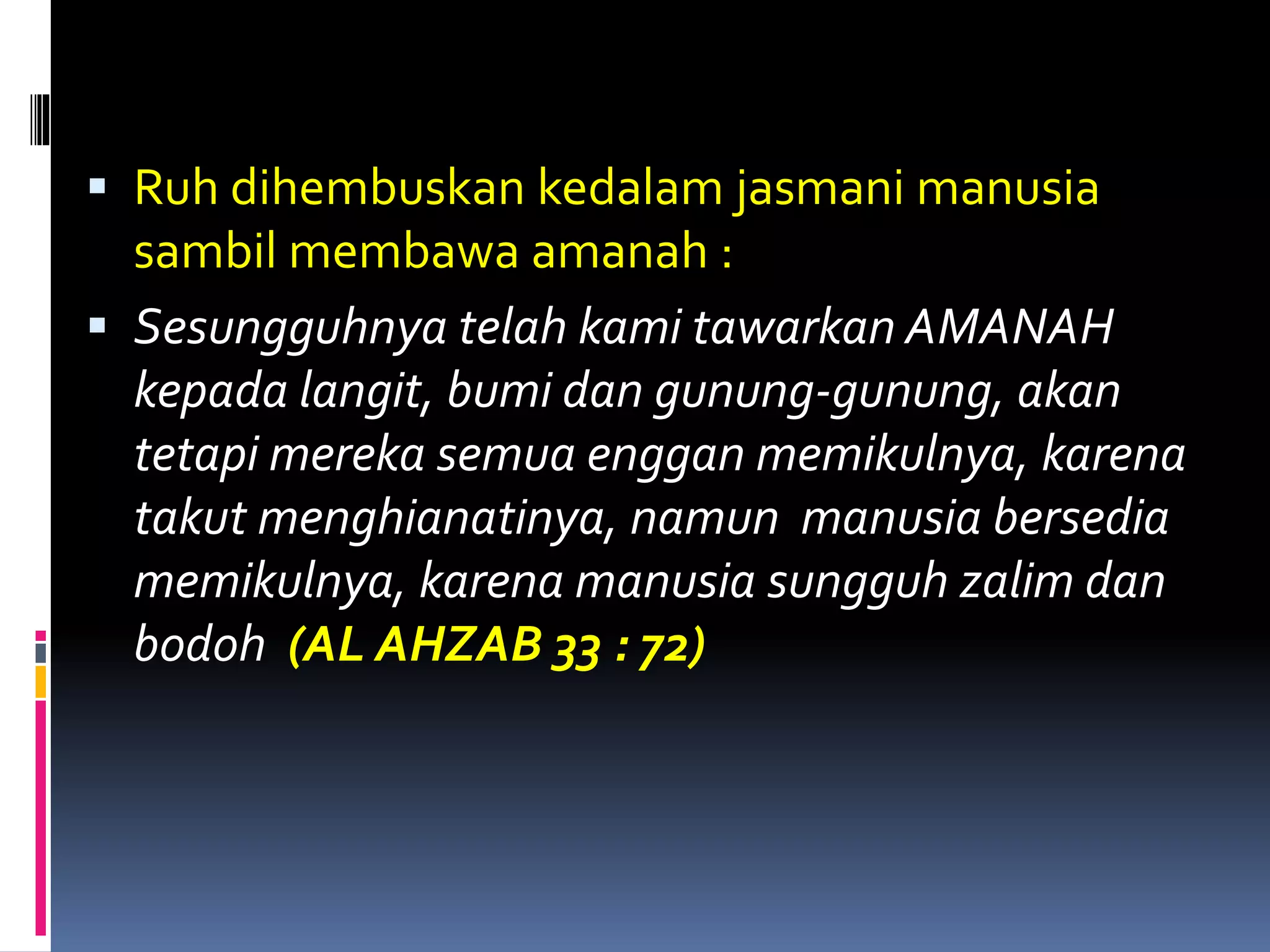  Ruh dihembuskan kedalam jasmani manusia
sambil membawa amanah :
 Sesungguhnya telah kami tawarkan AMANAH
kepada langit, bumi dan gunung-gunung, akan
tetapi mereka semua enggan memikulnya, karena
takut menghianatinya, namun manusia bersedia
memikulnya, karena manusia sungguh zalim dan
bodoh (AL AHZAB 33 : 72)
 