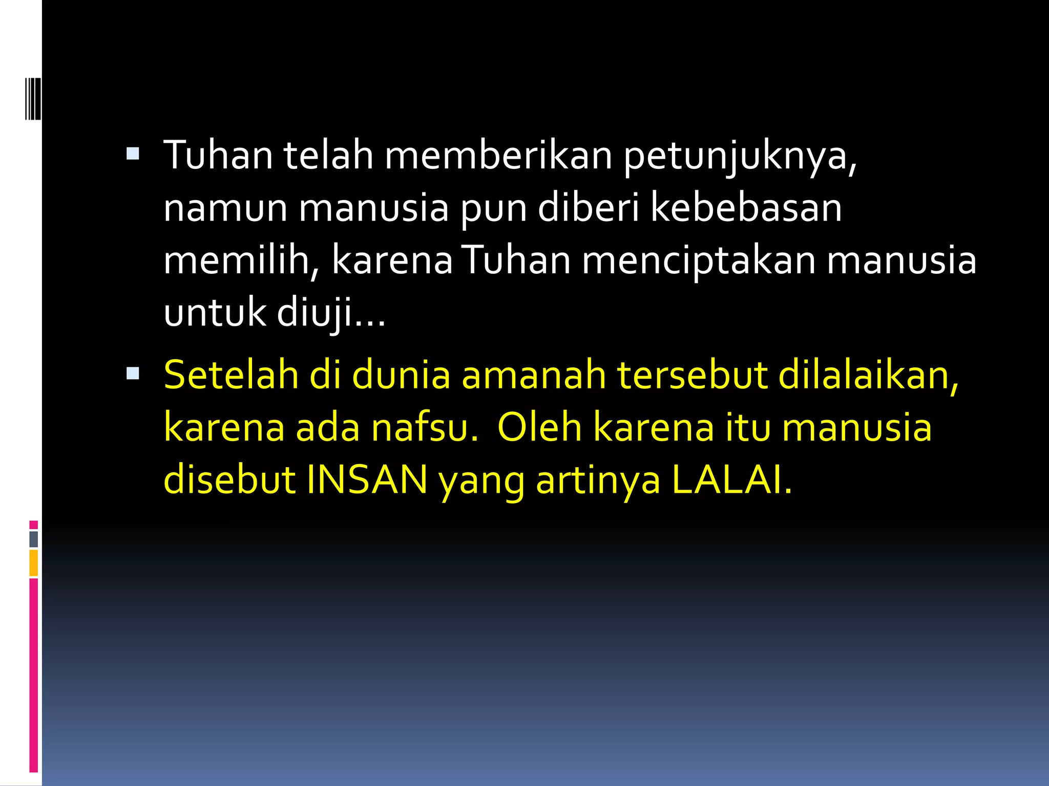  Tuhan telah memberikan petunjuknya,
namun manusia pun diberi kebebasan
memilih, karenaTuhan menciptakan manusia
untuk diuji…
 Setelah di dunia amanah tersebut dilalaikan,
karena ada nafsu. Oleh karena itu manusia
disebut INSAN yang artinya LALAI.
 