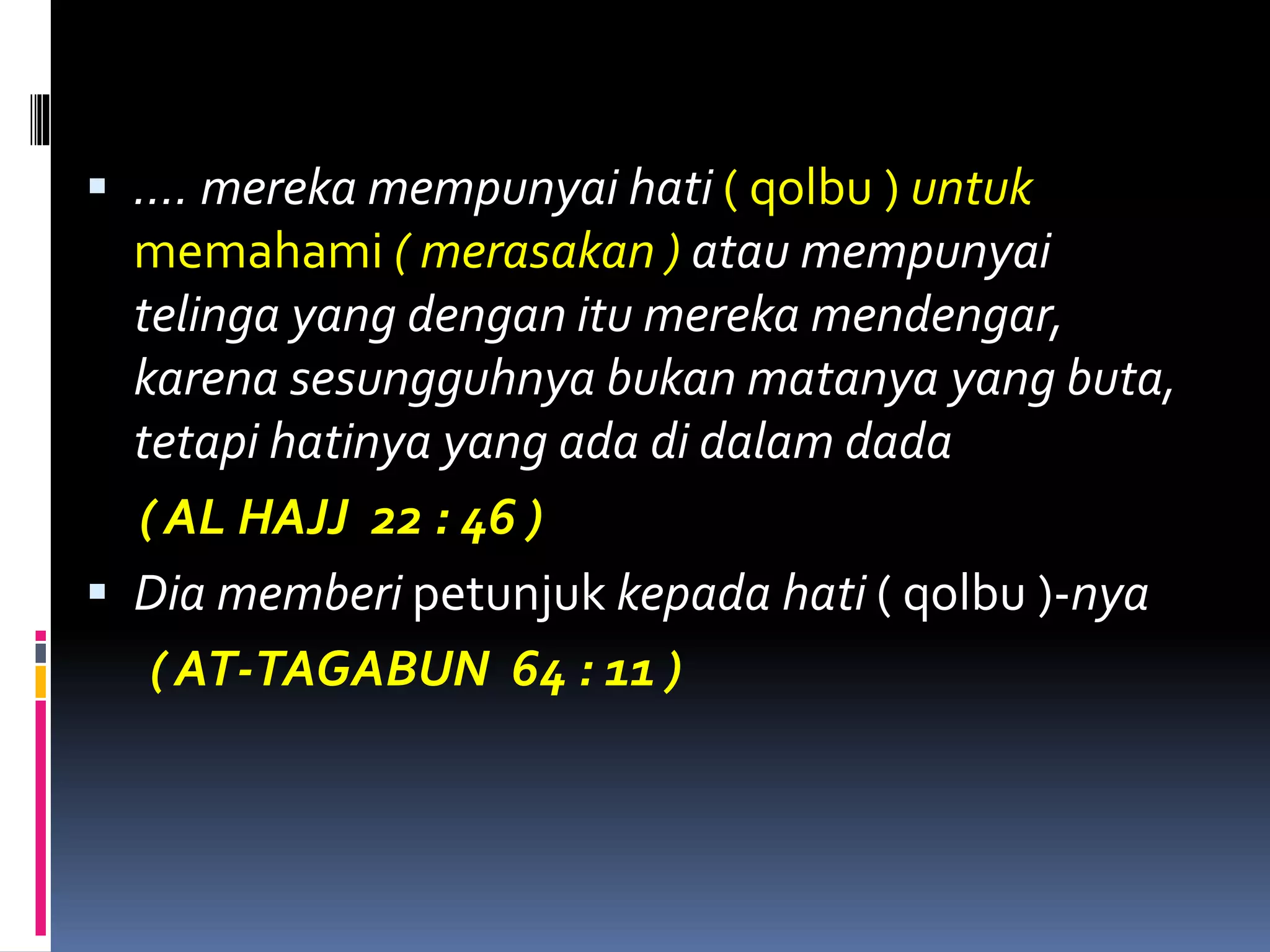  …. mereka mempunyai hati ( qolbu ) untuk
memahami ( merasakan ) atau mempunyai
telinga yang dengan itu mereka mendengar,
karena sesungguhnya bukan matanya yang buta,
tetapi hatinya yang ada di dalam dada
( AL HAJJ 22 : 46 )
 Dia memberi petunjuk kepada hati ( qolbu )-nya
( AT-TAGABUN 64 : 11 )
 