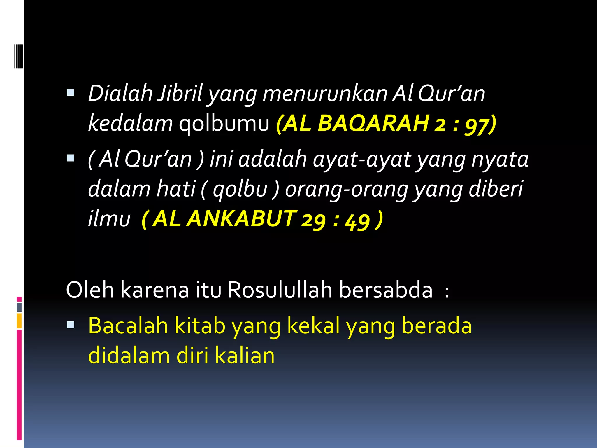  Dialah Jibril yang menurunkan Al Qur’an
kedalam qolbumu (AL BAQARAH 2 : 97)
 ( Al Qur’an ) ini adalah ayat-ayat yang nyata
dalam hati ( qolbu ) orang-orang yang diberi
ilmu ( AL ANKABUT 29 : 49 )
Oleh karena itu Rosulullah bersabda :
 Bacalah kitab yang kekal yang berada
didalam diri kalian
 