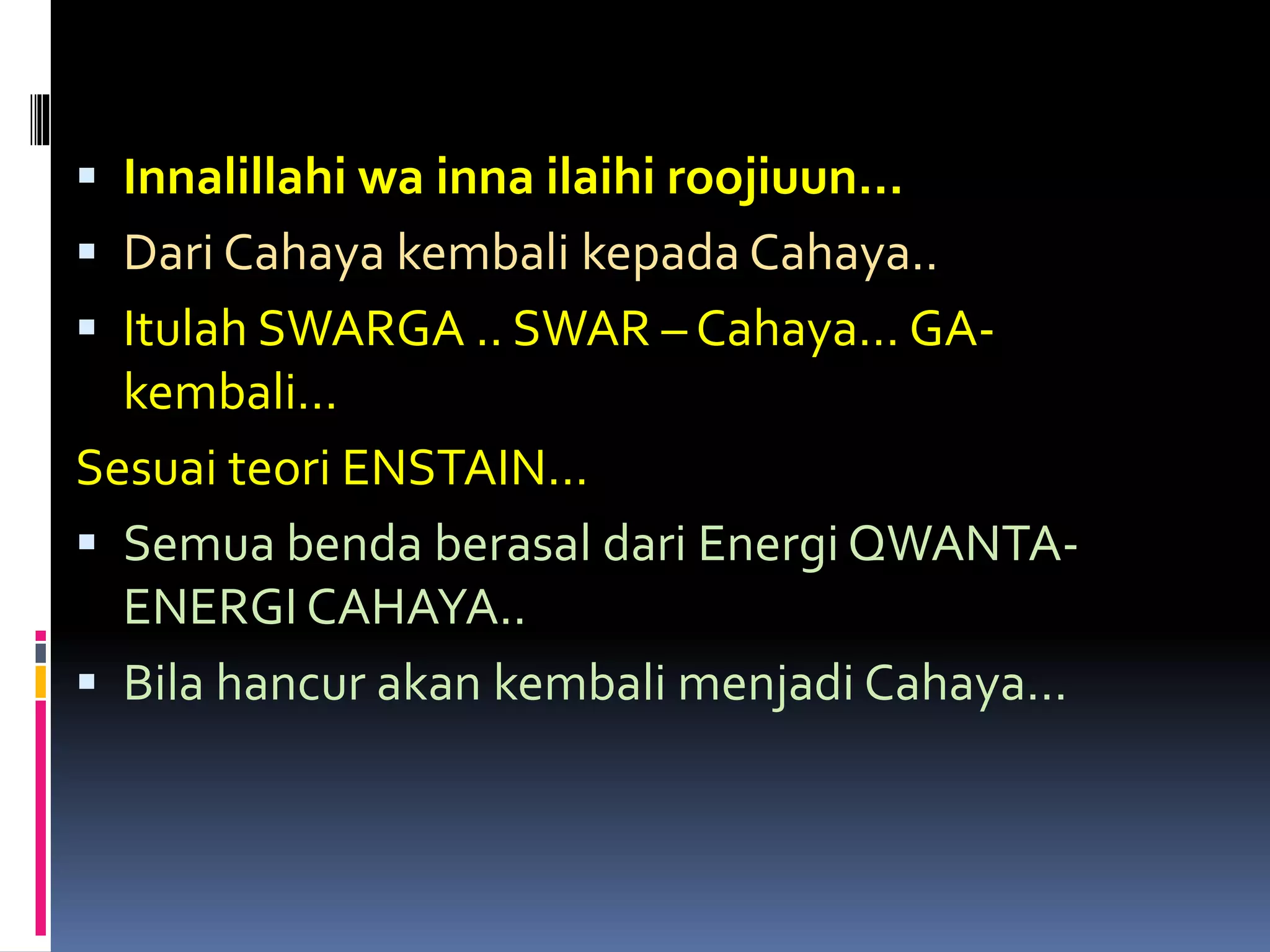  Innalillahi wa inna ilaihi roojiuun…
 Dari Cahaya kembali kepada Cahaya..
 Itulah SWARGA .. SWAR – Cahaya… GA-
kembali…
Sesuai teori ENSTAIN…
 Semua benda berasal dari Energi QWANTA-
ENERGI CAHAYA..
 Bila hancur akan kembali menjadi Cahaya…
 