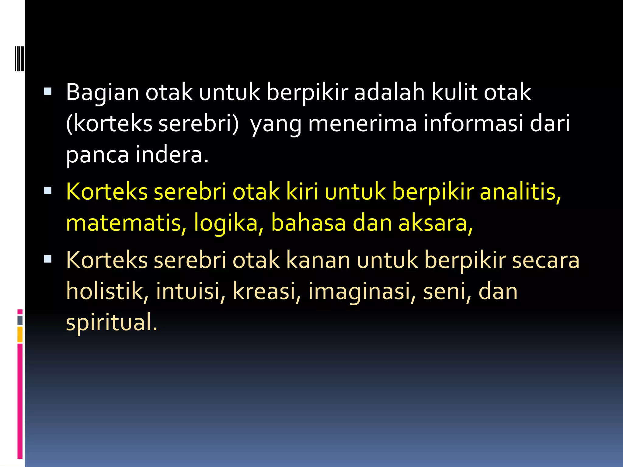  Bagian otak untuk berpikir adalah kulit otak
(korteks serebri) yang menerima informasi dari
panca indera.
 Korteks serebri otak kiri untuk berpikir analitis,
matematis, logika, bahasa dan aksara,
 Korteks serebri otak kanan untuk berpikir secara
holistik, intuisi, kreasi, imaginasi, seni, dan
spiritual.
 