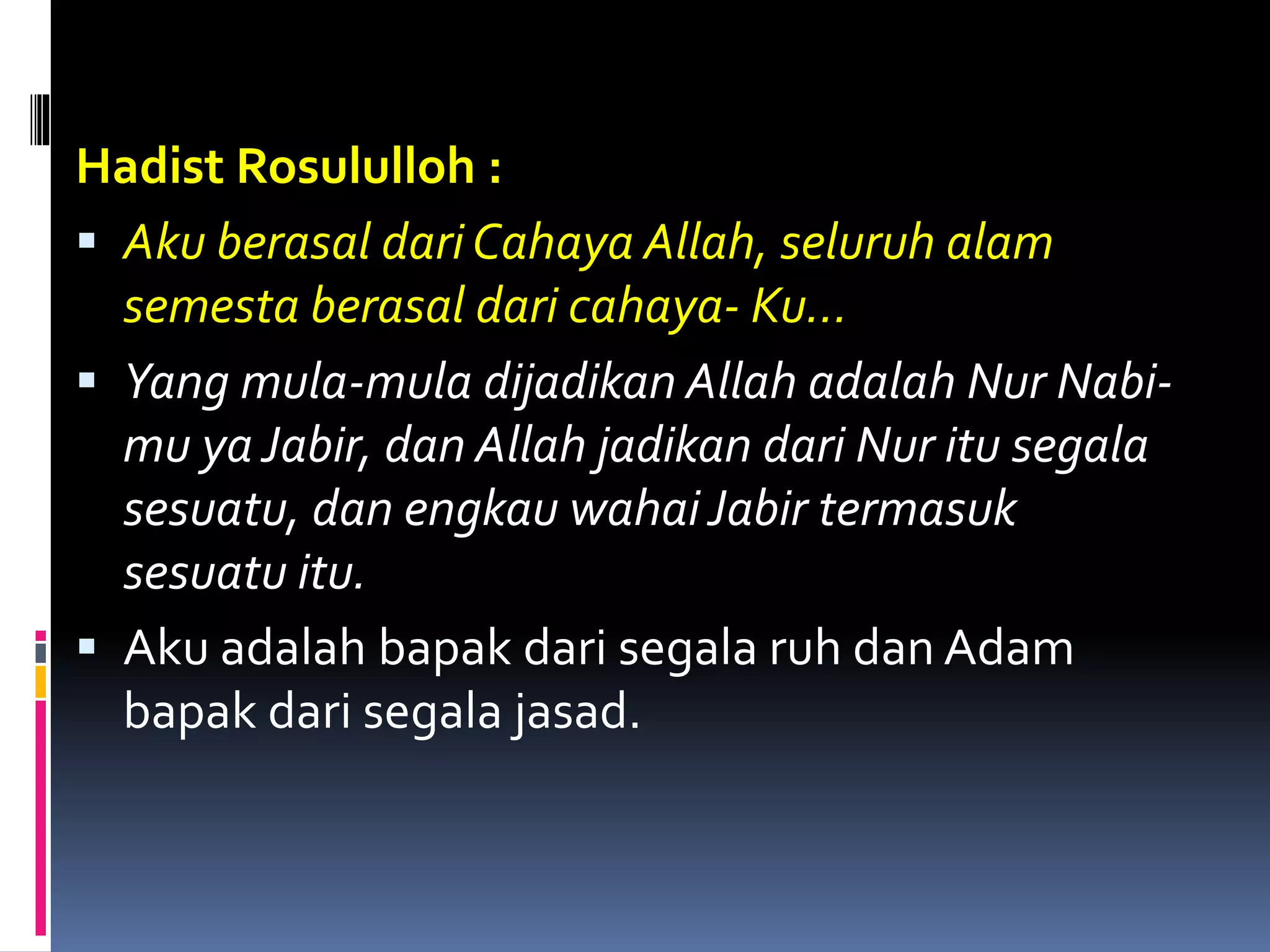 Hadist Rosululloh :
 Aku berasal dari Cahaya Allah, seluruh alam
semesta berasal dari cahaya- Ku...
 Yang mula-mula dijadikan Allah adalah Nur Nabi-
mu ya Jabir, dan Allah jadikan dari Nur itu segala
sesuatu, dan engkau wahaiJabir termasuk
sesuatu itu.
 Aku adalah bapak dari segala ruh dan Adam
bapak dari segala jasad.
 