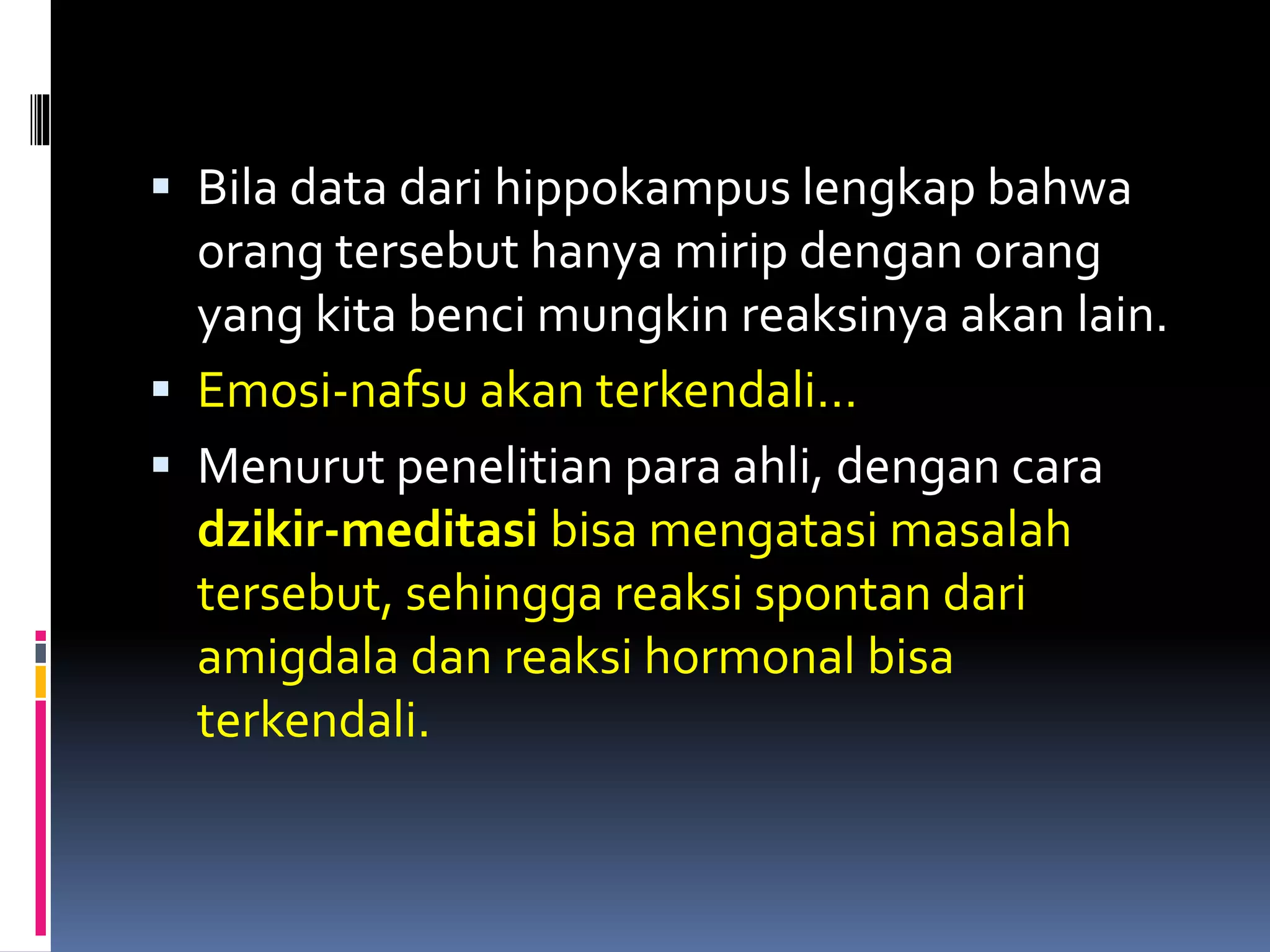  Bila data dari hippokampus lengkap bahwa
orang tersebut hanya mirip dengan orang
yang kita benci mungkin reaksinya akan lain.
 Emosi-nafsu akan terkendali…
 Menurut penelitian para ahli, dengan cara
dzikir-meditasi bisa mengatasi masalah
tersebut, sehingga reaksi spontan dari
amigdala dan reaksi hormonal bisa
terkendali.
 