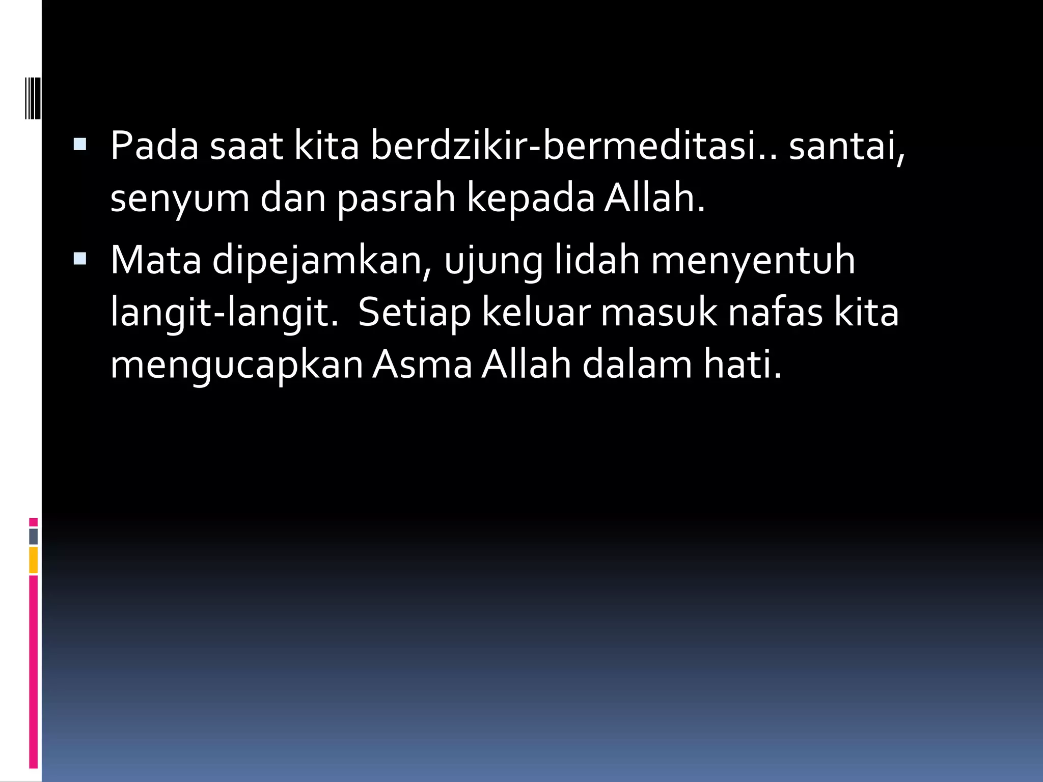  Pada saat kita berdzikir-bermeditasi.. santai,
senyum dan pasrah kepada Allah.
 Mata dipejamkan, ujung lidah menyentuh
langit-langit. Setiap keluar masuk nafas kita
mengucapkan Asma Allah dalam hati.
 