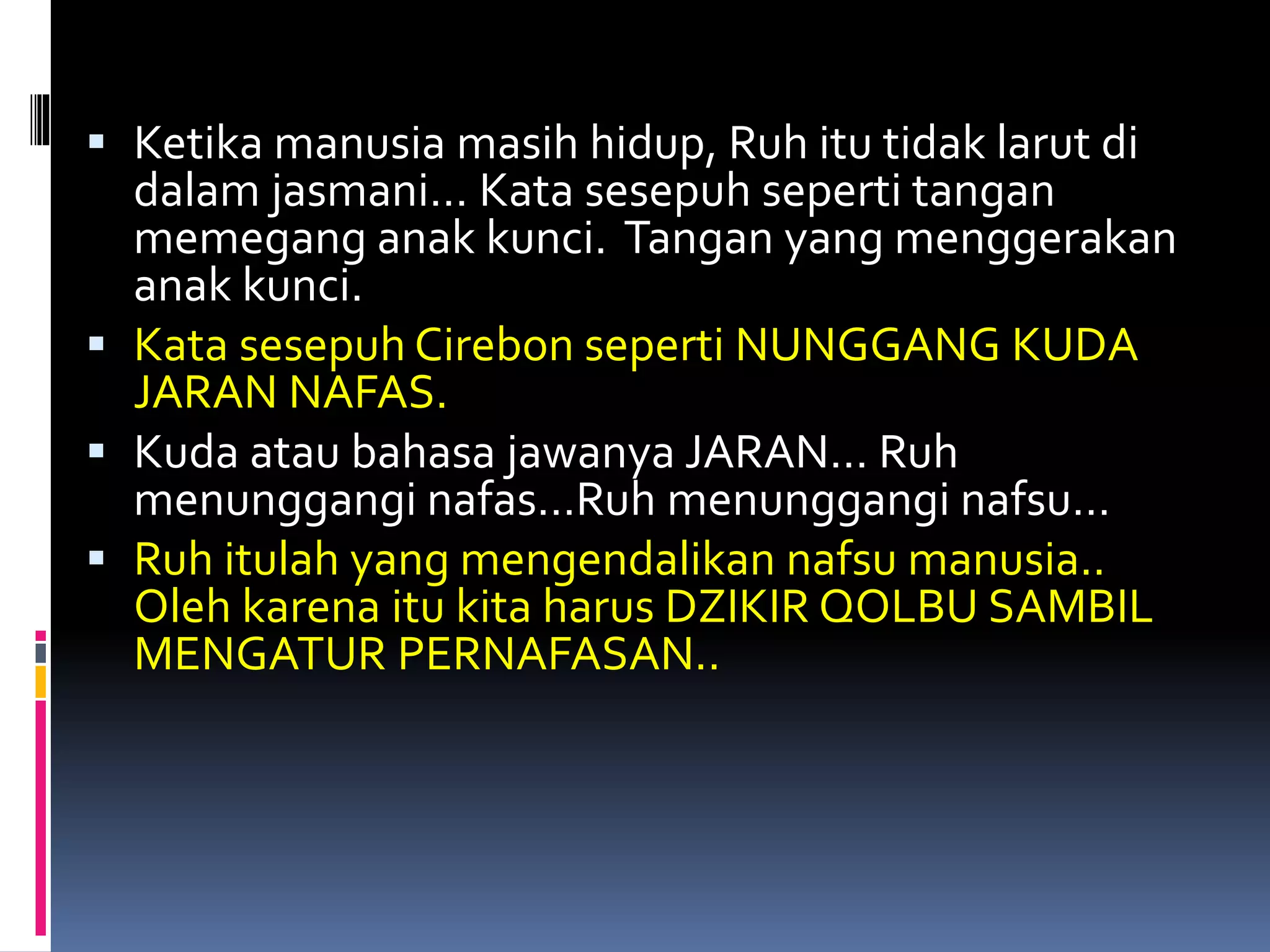  Ketika manusia masih hidup, Ruh itu tidak larut di
dalam jasmani… Kata sesepuh seperti tangan
memegang anak kunci. Tangan yang menggerakan
anak kunci.
 Kata sesepuh Cirebon seperti NUNGGANG KUDA
JARAN NAFAS.
 Kuda atau bahasa jawanya JARAN… Ruh
menunggangi nafas…Ruh menunggangi nafsu…
 Ruh itulah yang mengendalikan nafsu manusia..
Oleh karena itu kita harus DZIKIR QOLBU SAMBIL
MENGATUR PERNAFASAN..
 