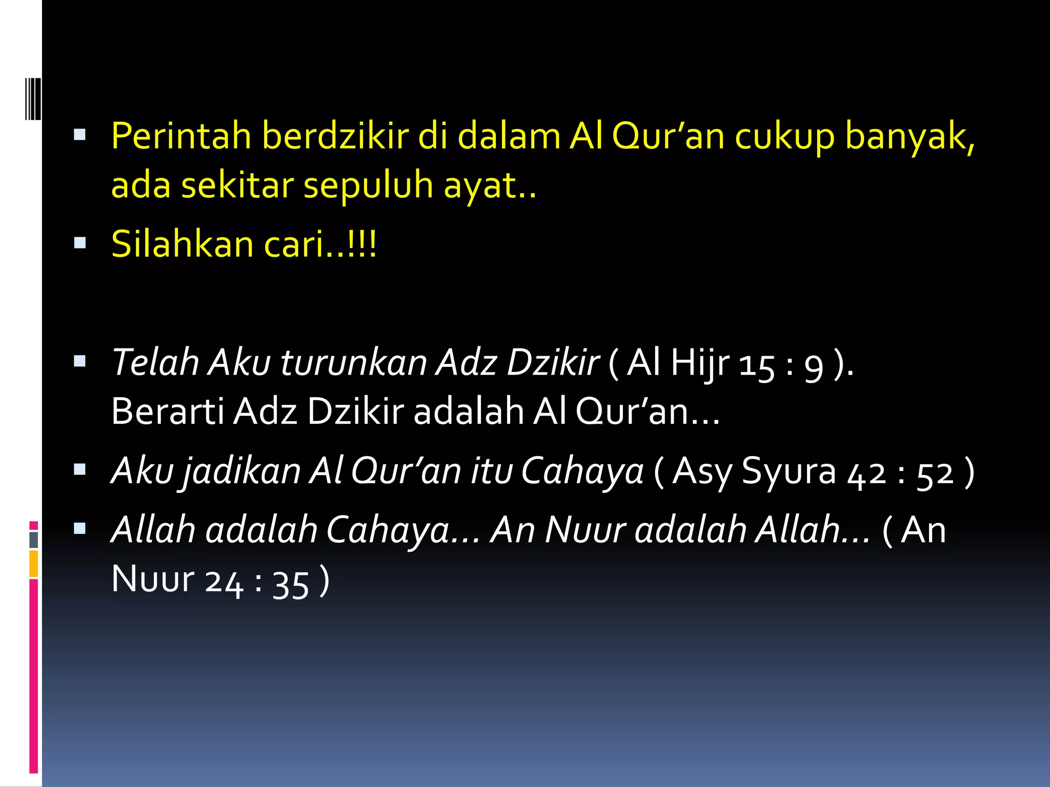  Perintah berdzikir di dalam Al Qur’an cukup banyak,
ada sekitar sepuluh ayat..
 Silahkan cari..!!!
 Telah Aku turunkan Adz Dzikir ( Al Hijr 15 : 9 ).
Berarti Adz Dzikir adalah Al Qur’an…
 Aku jadikan Al Qur’an itu Cahaya ( Asy Syura 42 : 52 )
 Allah adalah Cahaya… An Nuur adalah Allah… ( An
Nuur 24 : 35 )
 
