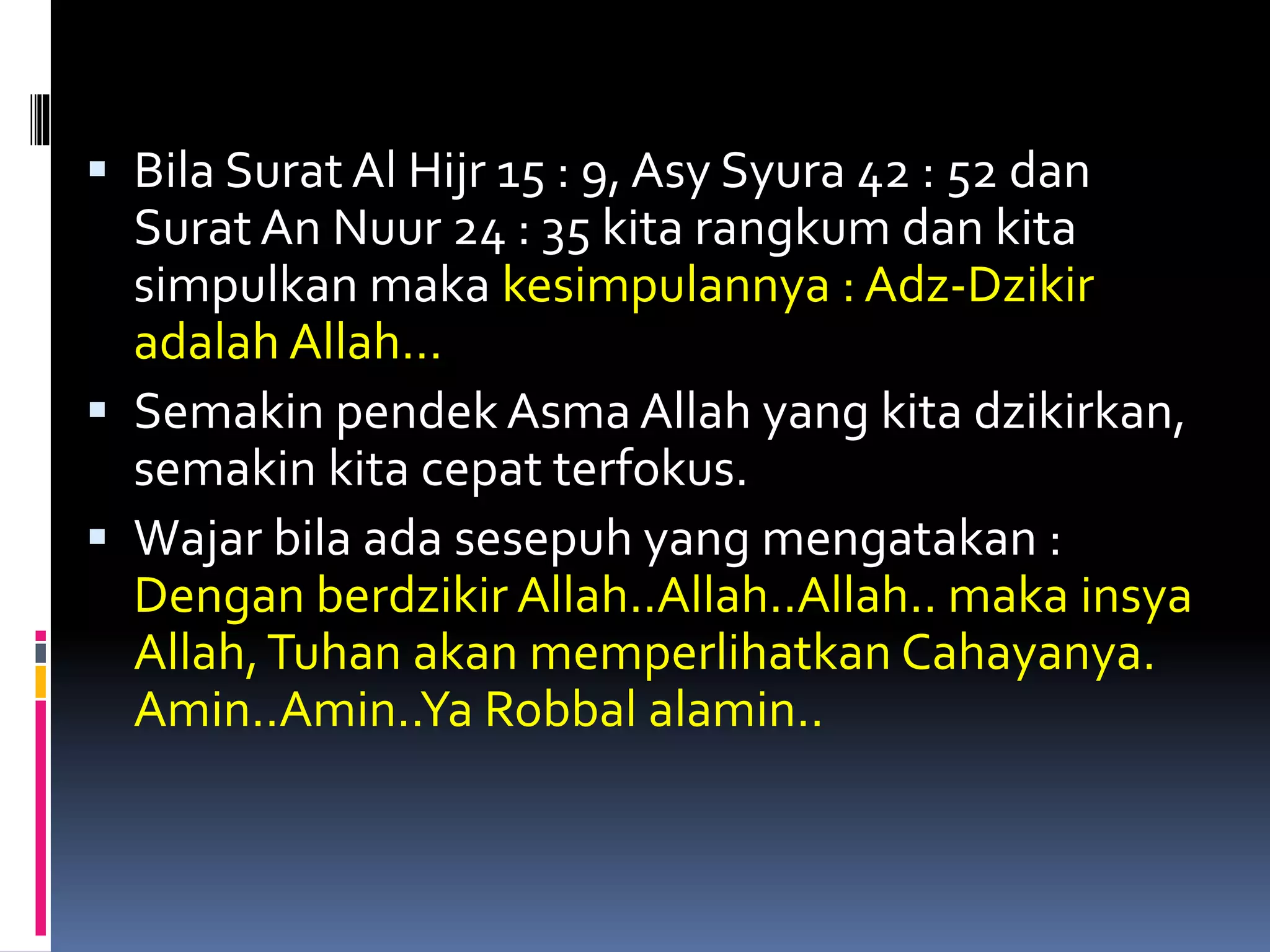  Bila Surat Al Hijr 15 : 9, Asy Syura 42 : 52 dan
Surat An Nuur 24 : 35 kita rangkum dan kita
simpulkan maka kesimpulannya : Adz-Dzikir
adalah Allah…
 Semakin pendek Asma Allah yang kita dzikirkan,
semakin kita cepat terfokus.
 Wajar bila ada sesepuh yang mengatakan :
Dengan berdzikir Allah..Allah..Allah.. maka insya
Allah,Tuhan akan memperlihatkan Cahayanya.
Amin..Amin..Ya Robbal alamin..
 