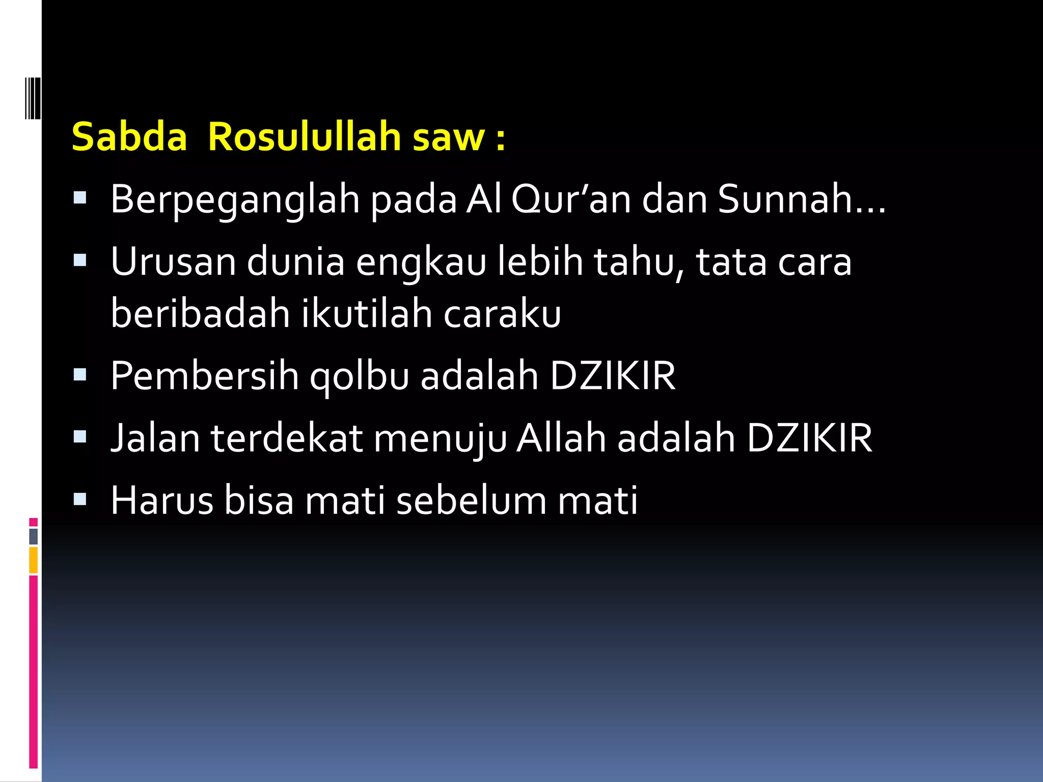 Sabda Rosulullah saw :
 Berpeganglah pada Al Qur’an dan Sunnah…
 Urusan dunia engkau lebih tahu, tata cara
beribadah ikutilah caraku
 Pembersih qolbu adalah DZIKIR
 Jalan terdekat menuju Allah adalah DZIKIR
 Harus bisa mati sebelum mati
 