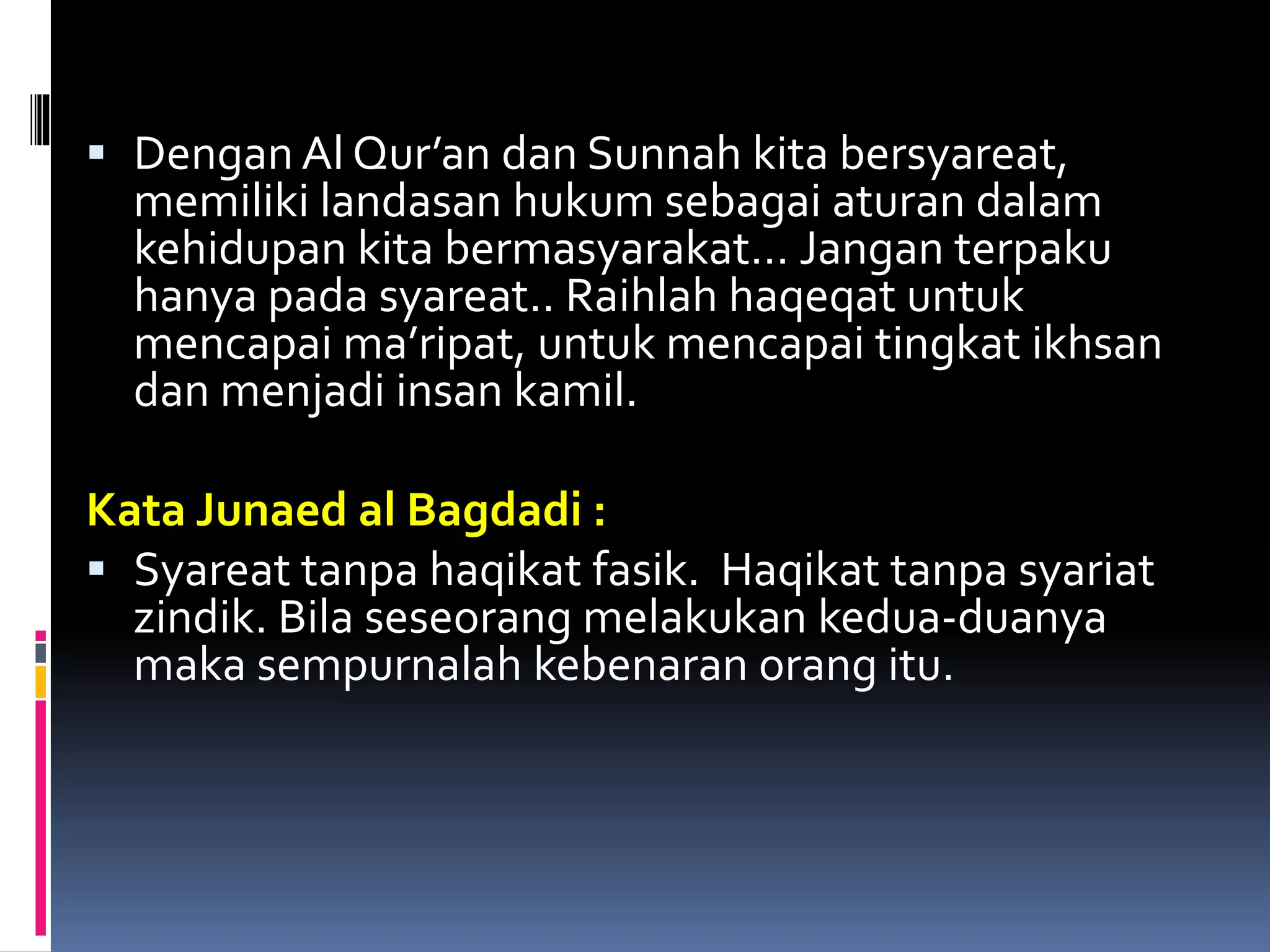  Dengan Al Qur’an dan Sunnah kita bersyareat,
memiliki landasan hukum sebagai aturan dalam
kehidupan kita bermasyarakat… Jangan terpaku
hanya pada syareat.. Raihlah haqeqat untuk
mencapai ma’ripat, untuk mencapai tingkat ikhsan
dan menjadi insan kamil.
Kata Junaed al Bagdadi :
 Syareat tanpa haqikat fasik. Haqikat tanpa syariat
zindik. Bila seseorang melakukan kedua-duanya
maka sempurnalah kebenaran orang itu.
 