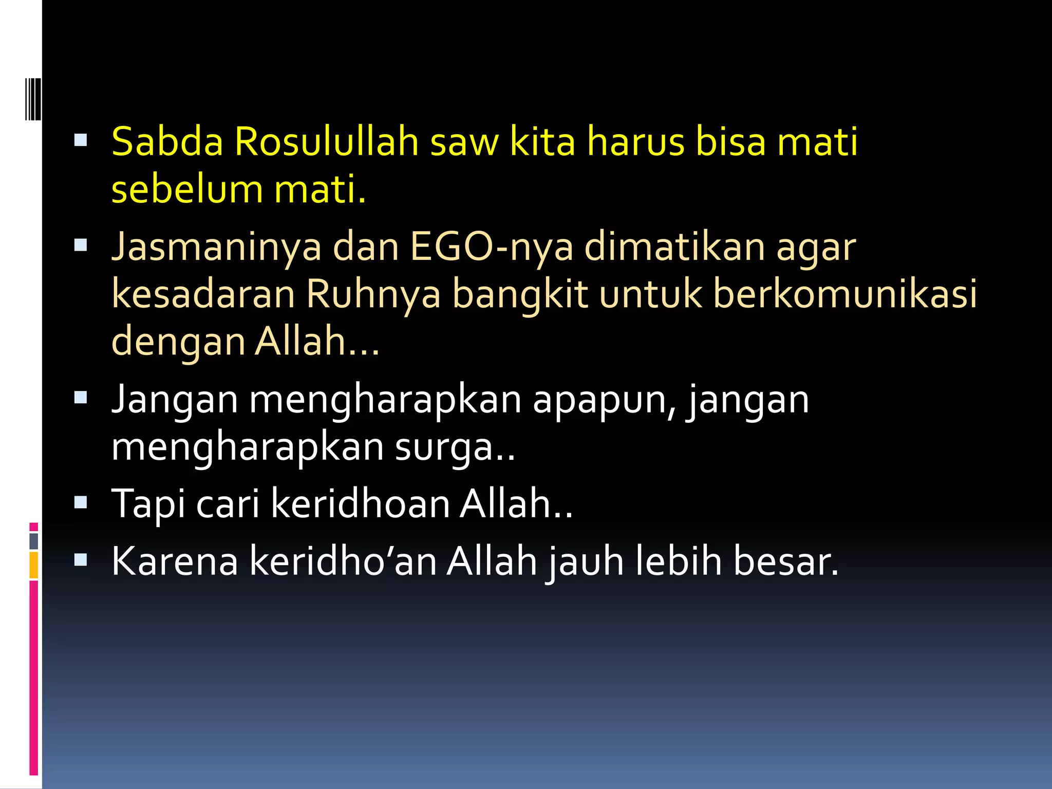  Sabda Rosulullah saw kita harus bisa mati
sebelum mati.
 Jasmaninya dan EGO-nya dimatikan agar
kesadaran Ruhnya bangkit untuk berkomunikasi
dengan Allah…
 Jangan mengharapkan apapun, jangan
mengharapkan surga..
 Tapi cari keridhoan Allah..
 Karena keridho’an Allah jauh lebih besar.
 