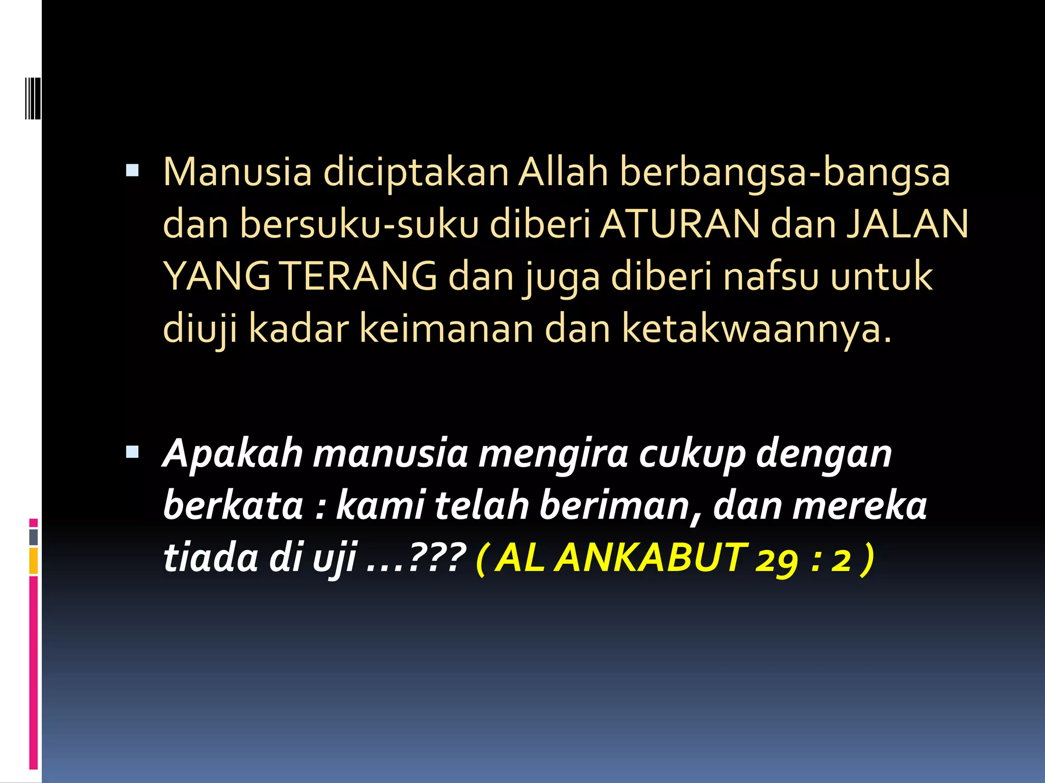  Manusia diciptakan Allah berbangsa-bangsa
dan bersuku-suku diberi ATURAN dan JALAN
YANGTERANG dan juga diberi nafsu untuk
diuji kadar keimanan dan ketakwaannya.
 Apakah manusia mengira cukup dengan
berkata : kami telah beriman, dan mereka
tiada di uji …??? ( AL ANKABUT 29 : 2 )
 