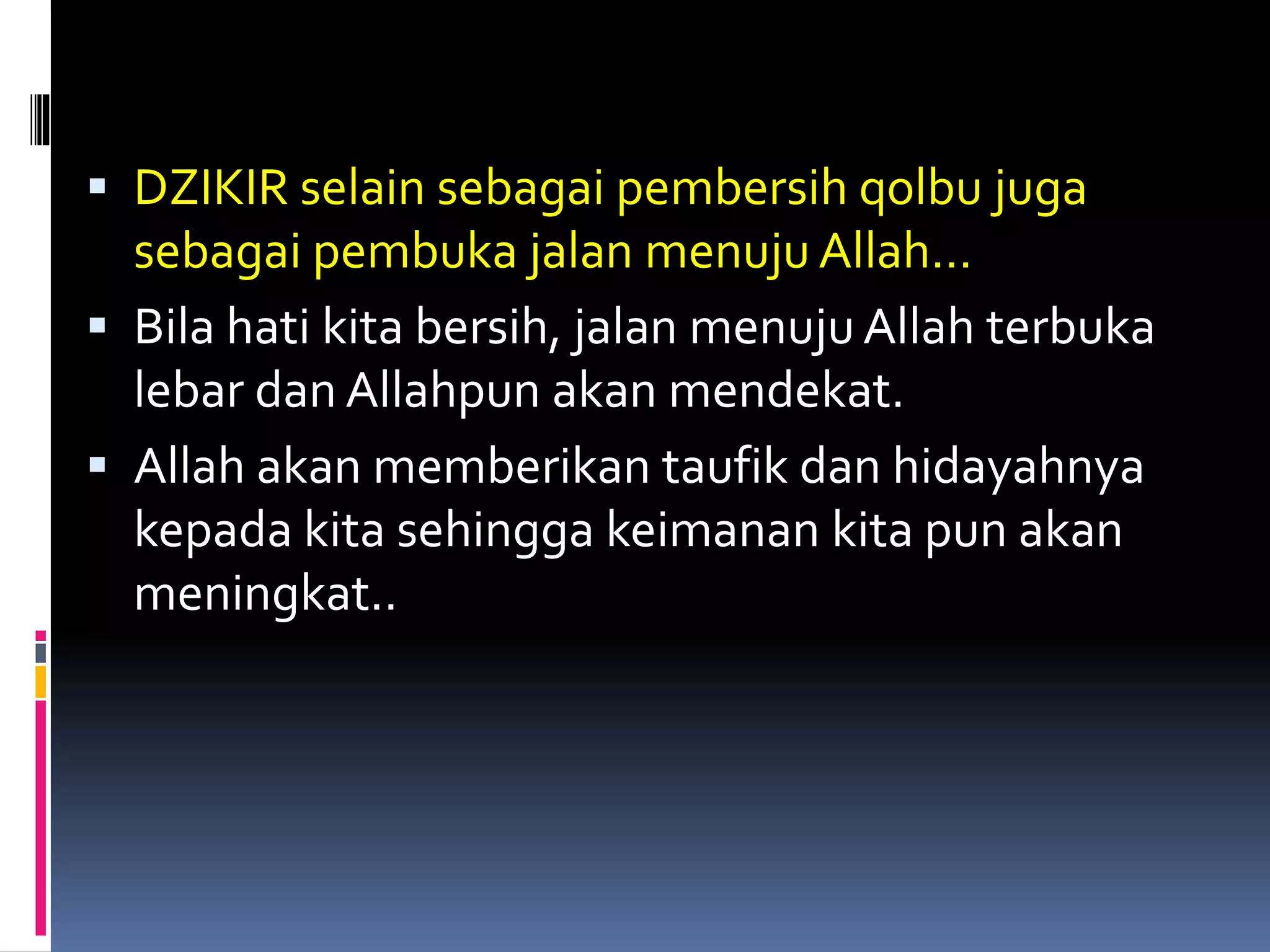  DZIKIR selain sebagai pembersih qolbu juga
sebagai pembuka jalan menuju Allah…
 Bila hati kita bersih, jalan menuju Allah terbuka
lebar dan Allahpun akan mendekat.
 Allah akan memberikan taufik dan hidayahnya
kepada kita sehingga keimanan kita pun akan
meningkat..
 