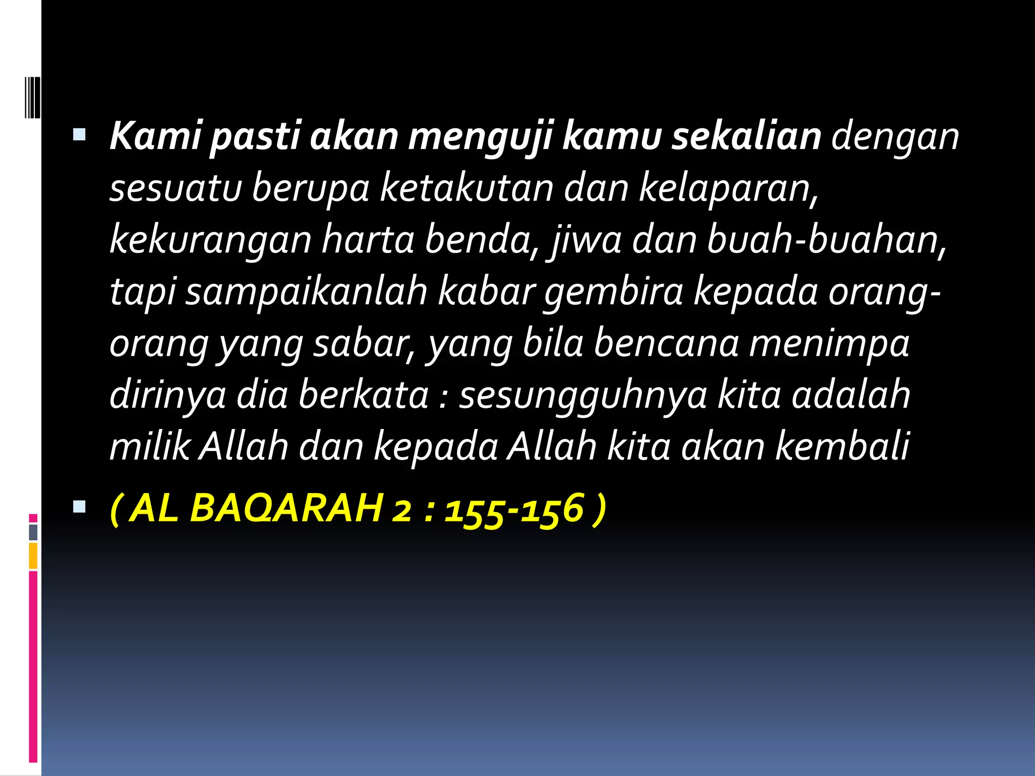  Kami pasti akan menguji kamu sekalian dengan
sesuatu berupa ketakutan dan kelaparan,
kekurangan harta benda, jiwa dan buah-buahan,
tapi sampaikanlah kabar gembira kepada orang-
orang yang sabar, yang bila bencana menimpa
dirinya dia berkata : sesungguhnya kita adalah
milik Allah dan kepada Allah kita akan kembali
 ( AL BAQARAH 2 : 155-156 )
 