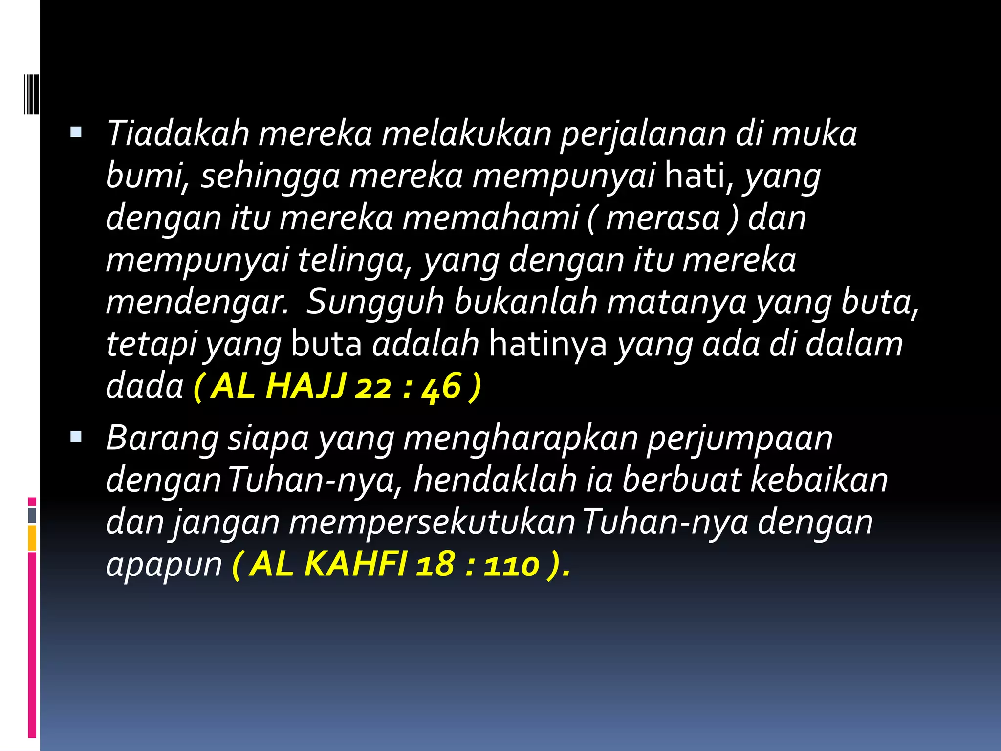  Tiadakah mereka melakukan perjalanan di muka
bumi, sehingga mereka mempunyai hati, yang
dengan itu mereka memahami ( merasa ) dan
mempunyai telinga, yang dengan itu mereka
mendengar. Sungguh bukanlah matanya yang buta,
tetapi yang buta adalah hatinya yang ada di dalam
dada ( AL HAJJ 22 : 46 )
 Barang siapa yang mengharapkan perjumpaan
denganTuhan-nya, hendaklah ia berbuat kebaikan
dan jangan mempersekutukanTuhan-nya dengan
apapun ( AL KAHFI 18 : 110 ).
 