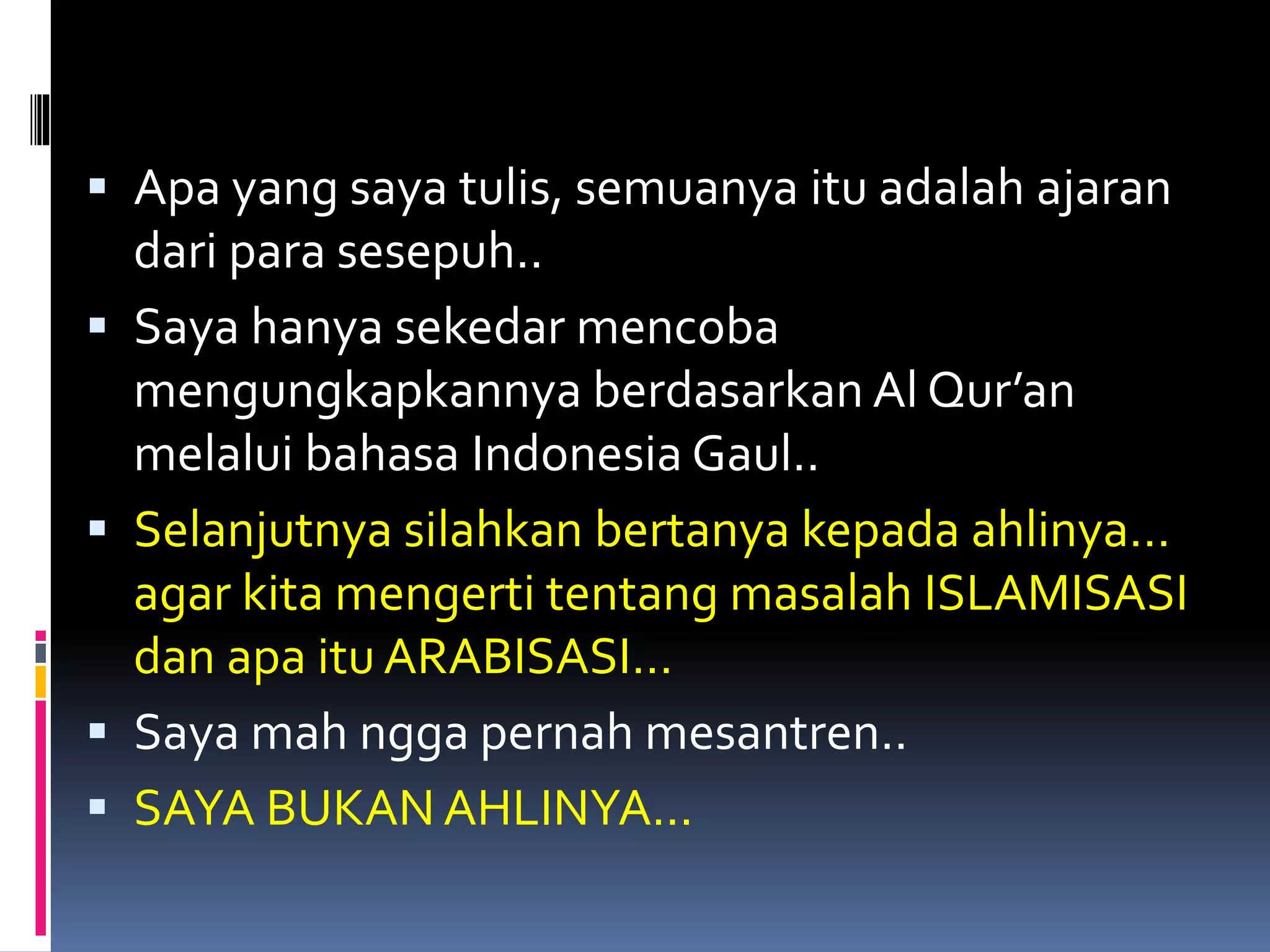  Apa yang saya tulis, semuanya itu adalah ajaran
dari para sesepuh..
 Saya hanya sekedar mencoba
mengungkapkannya berdasarkan Al Qur’an
melalui bahasa Indonesia Gaul..
 Selanjutnya silahkan bertanya kepada ahlinya…
agar kita mengerti tentang masalah ISLAMISASI
dan apa itu ARABISASI…
 Saya mah ngga pernah mesantren..
 SAYA BUKAN AHLINYA...
 