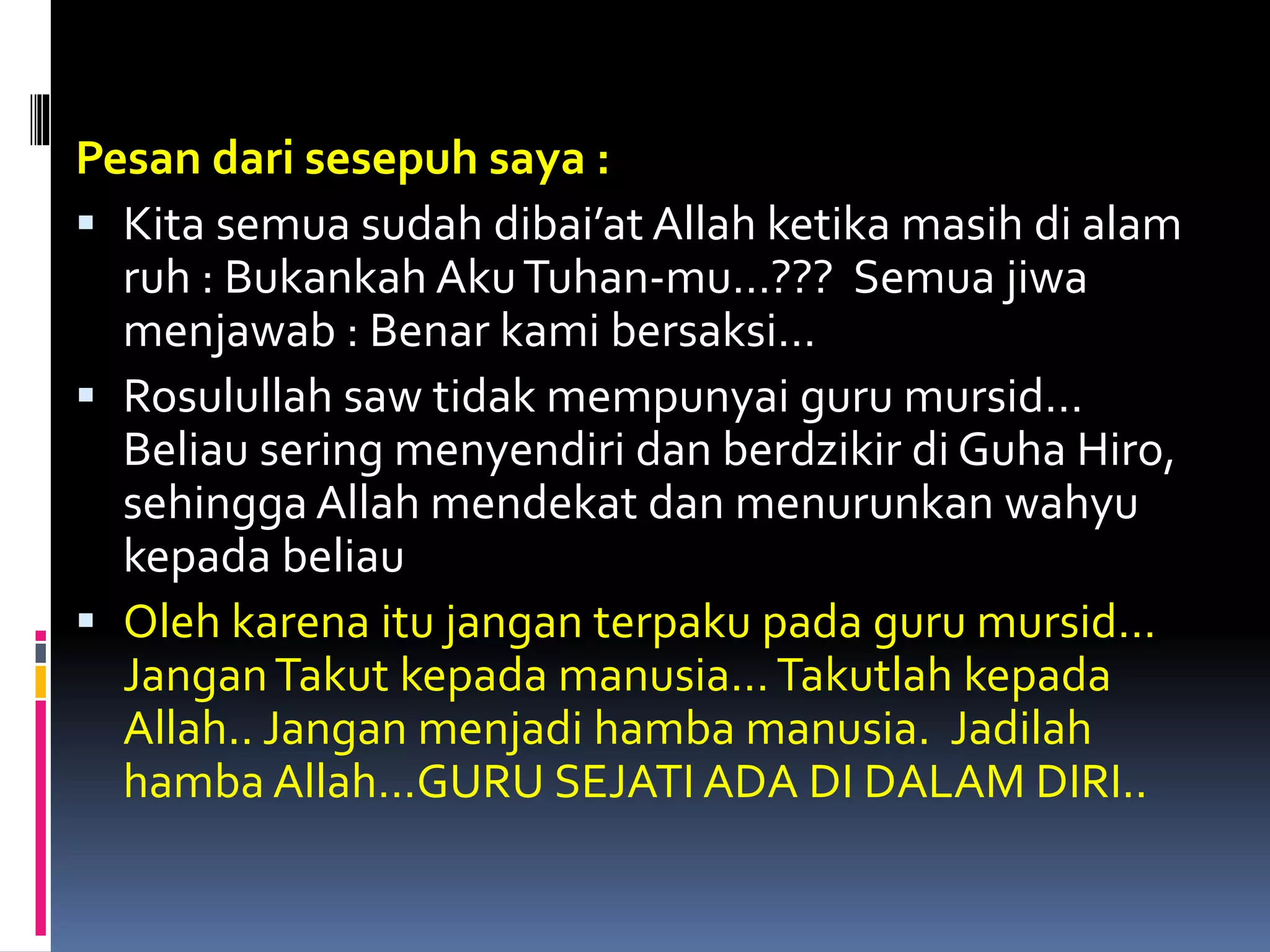 Pesan dari sesepuh saya :
 Kita semua sudah dibai’at Allah ketika masih di alam
ruh : Bukankah AkuTuhan-mu…??? Semua jiwa
menjawab : Benar kami bersaksi…
 Rosulullah saw tidak mempunyai guru mursid…
Beliau sering menyendiri dan berdzikir di Guha Hiro,
sehingga Allah mendekat dan menurunkan wahyu
kepada beliau
 Oleh karena itu jangan terpaku pada guru mursid…
JanganTakut kepada manusia…Takutlah kepada
Allah.. Jangan menjadi hamba manusia. Jadilah
hamba Allah…GURU SEJATI ADA DI DALAM DIRI..
 