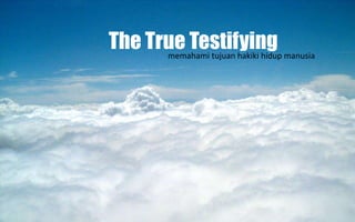 The True Testifying 
memahami tujuan hakiki hidup manusia 
 