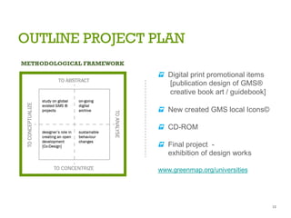 OUTLINE PROJECT PLAN
s Digital print promotional items
[publication design of GMS®
creative book art / guidebook]
s New created GMS local Icons©
s CD-ROM
s Final project -
exhibition of design works
www.greenmap.org/universities
12
 