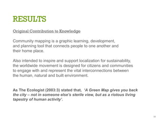 RESULTS
Original Contribution to Knowledge
Community mapping is a graphic learning, development,
and planning tool that connects people to one another and
their home place.
Also intended to inspire and support localization for sustainability,
the worldwide movement is designed for citizens and communities
to engage with and represent the vital interconnections between
the human, natural and built environment.
As The Ecologist (2003:3) stated that, ‘A Green Map gives you back
the city – not in someone else’s sterile view, but as a riotous living
tapestry of human activity’.
15
 