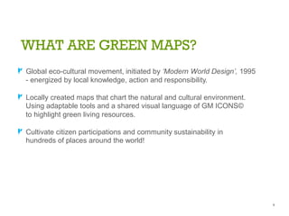 WHAT ARE GREEN MAPS?
A Global eco-cultural movement, initiated by „Modern World Design‟, 1995
- energized by local knowledge, action and responsibility.
A Locally created maps that chart the natural and cultural environment.
Using adaptable tools and a shared visual language of GM ICONS©
to highlight green living resources.
A Cultivate citizen participations and community sustainability in
hundreds of places around the world!
4
 