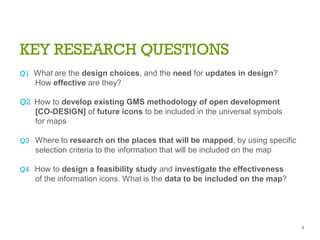 KEY RESEARCH QUESTIONS
Q1 What are the design choices, and the need for updates in design?
How effective are they?
Q2 How to develop existing GMS methodology of open development
[CO-DESIGN] of future icons to be included in the universal symbols
for maps
Q3 Where to research on the places that will be mapped, by using specific
selection criteria to the information that will be included on the map
Q4 How to design a feasibility study and investigate the effectiveness
of the information icons. What is the data to be included on the map?
8
 
