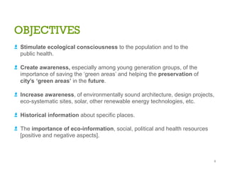 OBJECTIVES
a Stimulate ecological consciousness to the population and to the
public health.
a Create awareness, especially among young generation groups, of the
importance of saving the ‘green areas’ and helping the preservation of
city’s ‘green areas’ in the future.
a Increase awareness, of environmentally sound architecture, design projects,
eco-systematic sites, solar, other renewable energy technologies, etc.
a Historical information about specific places.
a The importance of eco-information, social, political and health resources
[positive and negative aspects].
9
 