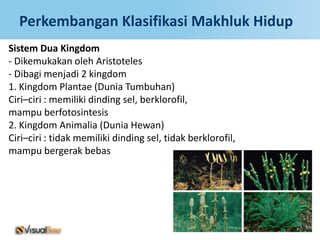 Perkembangan Klasifikasi Makhluk Hidup
Sistem Dua Kingdom
- Dikemukakan oleh Aristoteles
- Dibagi menjadi 2 kingdom
1. Kingdom Plantae (Dunia Tumbuhan)
Ciri–ciri : memiliki dinding sel, berklorofil,
mampu berfotosintesis
2. Kingdom Animalia (Dunia Hewan)
Ciri–ciri : tidak memiliki dinding sel, tidak berklorofil,
mampu bergerak bebas
 