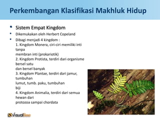 Perkembangan Klasifikasi Makhluk Hidup

•   Sistem Empat Kingdom
•   Dikemukakan oleh Herbert Copeland
•   Dibagi menjadi 4 kingdom :
    1. Kingdom Monera, ciri-ciri memiliki inti
    tanpa
    membran inti (prokariotik)
    2. Kingdom Protista, terdiri dari organisme
    bersel satu
    dan bersel banyak
    3. Kingdom Plantae, terdiri dari jamur,
    tumbuhan
    lumut, tumb. paku, tumbuhan
    biji
    4. Kingdom Animalia, terdiri dari semua
    hewan dari
    protozoa sampai chordata
 