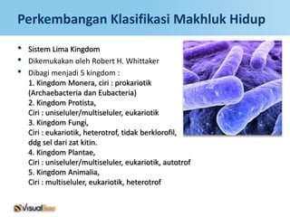 Perkembangan Klasifikasi Makhluk Hidup
•   Sistem Lima Kingdom
•   Dikemukakan oleh Robert H. Whittaker
•   Dibagi menjadi 5 kingdom :
    1. Kingdom Monera, ciri : prokariotik
    (Archaebacteria dan Eubacteria)
    2. Kingdom Protista,
    Ciri : uniseluler/multiseluler, eukariotik
    3. Kingdom Fungi,
    Ciri : eukariotik, heterotrof, tidak berklorofil,
    ddg sel dari zat kitin.
    4. Kingdom Plantae,
    Ciri : uniseluler/multiseluler, eukariotik, autotrof
    5. Kingdom Animalia,
    Ciri : multiseluler, eukariotik, heterotrof
 