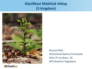 Klasifikasi Makhluk Hidup
        (5 kingdom)




              Disusun Oleh :
              Muhammad Syahrul Firmansyah
              Kelas 7F, no absen : 26
              MTs Mualimin Yogyakarta
 