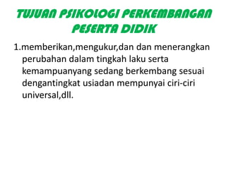 TUJUAN PSIKOLOGI PERKEMBANGAN
         PESERTA DIDIK
1.memberikan,mengukur,dan dan menerangkan
  perubahan dalam tingkah laku serta
  kemampuanyang sedang berkembang sesuai
  dengantingkat usiadan mempunyai ciri-ciri
  universal,dll.
 