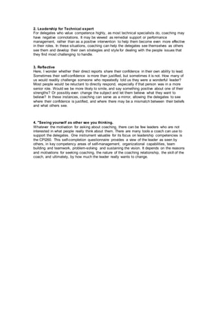 2. Leadership for Technical expert
For delegates who value competence highly, as most technical specialists do, coaching may
have negative connotations. It may be viewed as remedial support or performance
management, rather than as a positive intervention to help them become even more effective
in their roles. In these situations, coaching can help the delegates see themselves as others
see them and develop their own strategies and style for dealing with the people issues that
they find most challenging to handle.
3. Reflective
Here, I wonder whether their direct reports share their confidence in their own ability to lead.
Sometimes their self-confidence is more than justified, but sometimes it is not. How many of
us would readily challenge someone who repeatedly told us they were a wonderful leader?
Most people would be reluctant to directly respond, especially if that person was in a more
senior role. Would we be more likely to smile, and say something positive about one of their
strengths? Or possibly even change the subject and let them believe what they want to
believe? In these instances, coaching can serve as a mirror, allowing the delegates to see
where their confidence is justified, and where there may be a mismatch between their beliefs
and what others see.
4. "Seeing yourself as other see you thinking.
Whatever the motivation for asking about coaching, there can be few leaders who are not
interested in what people really think about them. There are many tools a coach can use to
support the delegates. One instrument valuable for its focus on leadership competencies is
the CPI260. This self-completion questionnaire provides a view of the leader as seen by
others, in key competency areas of self-management, organizational capabilities, team
building and teamwork, problem-solving and sustaining the vision. It depends on the reasons
and motivations for seeking coaching, the nature of the coaching relationship, the skill of the
coach, and ultimately, by how much the leader really wants to change.
 