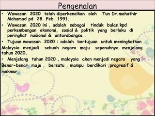 Pengenalan
• Wawasan 2020 telah diperkenalkan oleh Tun Dr.mahathir
Mohamad pd 28 Feb 1991.
• Wawasan 2020 ini , adalah sebagai tindak balas kpd
perkembangan ekonomi, sosial & politik yang berlaku di
peringkat nasional & antarabangsa .
• Tujuan wawasan 2020 : adalah bertujuan untuk meningkatkan
Malaysia menjadi sebuah negara maju sepenuhnya menjelang
tahun 2020.
• Menjelang tahun 2020 , malaysia akan menjadi negara yang
Benar-benar maju , bersatu , mampu berdikari ,progresif &
makmur.
 