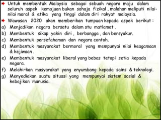Untuk membentuk Malaysia sebagai sebuah negara maju dalam
seluruh aspek kemajuan bukan sahaja fizikal , malahan meliputi nilai-
nilai moral & etika yang tinggi dalam diri rakyat malaysia.
Wawasan 2020 akan memberikan tumpuan kepada aspek berikut :
a) Menjadikan negara bersatu dalam stu matlamat .
b) Membentuk sikap yakin diri , berbangga , dan bersyukur.
c) Membentuk persefahaman dan negara contoh.
d) Membentuk masyarakat bermoral yang mempunyai nilai keagamaan
& kejiwaan .
e) Membentuk masyarakat liberal yang bebas tetapi setia kepada
negara.
f) Melahirkan masyarakat yang enyumbang kepada sains & teknologi.
g) Menyediakan suatu situasi yang mempunyai sistem sosial &
kebajikan manusia.
 