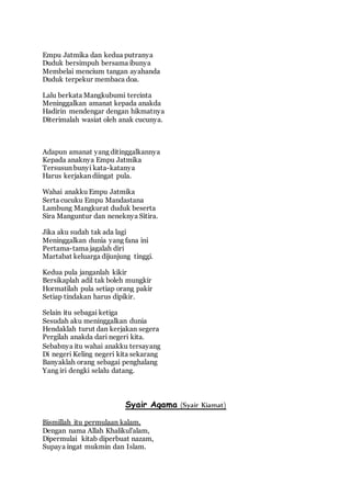 Empu Jatmika dan kedua putranya 
Duduk bersimpuh bersama ibunya 
Membelai mencium tangan ayahanda 
Duduk terpekur membaca doa. 
Lalu berkata Mangkubumi tercinta 
Meninggalkan amanat kepada anakda 
Hadirin mendengar dengan hikmatnya 
Diterimalah wasiat oleh anak cucunya. 
Adapun amanat yang ditinggalkannya 
Kepada anaknya Empu Jatmika 
Tersusun bunyi kata-katanya 
Harus kerjakan diingat pula. 
Wahai anakku Empu Jatmika 
Serta cucuku Empu Mandastana 
Lambung Mangkurat duduk beserta 
Sira Manguntur dan neneknya Sitira. 
Jika aku sudah tak ada lagi 
Meninggalkan dunia yang fana ini 
Pertama-tama jagalah diri 
Martabat keluarga dijunjung tinggi. 
Kedua pula janganlah kikir 
Bersikaplah adil tak boleh mungkir 
Hormatilah pula setiap orang pakir 
Setiap tindakan harus dipikir. 
Selain itu sebagai ketiga 
Sesudah aku meninggalkan dunia 
Hendaklah turut dan kerjakan segera 
Pergilah anakda dari negeri kita. 
Sebabnya itu wahai anakku tersayang 
Di negeri Keling negeri kita sekarang 
Banyaklah orang sebagai penghalang 
Yang iri dengki selalu datang. 
Syair Agama (Syair Kiamat) 
Bismillah itu permulaan kalam, 
Dengan nama Allah Khalikul'alam, 
Dipermulai kitab diperbuat nazam, 
Supaya ingat mukmin dan Islam. 
 