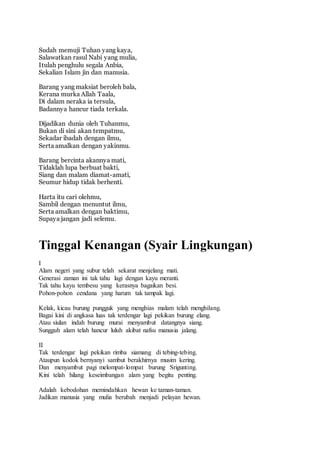 Sudah memuji Tuhan yang kaya, 
Salawatkan rasul Nabi yang mulia, 
Itulah penghulu segala Anbia, 
Sekalian Islam jin dan manusia. 
Barang yang maksiat beroleh bala, 
Kerana murka Allah Taala, 
Di dalam neraka ia tersula, 
Badannya hancur tiada terkala. 
Dijadikan dunia oleh Tuhanmu, 
Bukan di sini akan tempatmu, 
Sekadar ibadah dengan ilmu, 
Serta amalkan dengan yakinmu. 
Barang bercinta akannya mati, 
Tidaklah lupa berbuat bakti, 
Siang dan malam diamat-amati, 
Seumur hidup tidak berhenti. 
Harta itu cari olehmu, 
Sambil dengan menuntut ilmu, 
Serta amalkan dengan baktimu, 
Supaya jangan jadi selemu. 
Tinggal Kenangan (Syair Lingkungan) 
I 
Alam negeri yang subur telah sekarat menjelang mati. 
Generasi zaman ini tak tahu lagi dengan kayu meranti. 
Tak tahu kayu tembesu yang kerasnya bagaikan besi. 
Pohon-pohon cendana yang harum tak tampak lagi. 
Kelak, kicau burung pungguk yang menghias malam telah menghilang. 
Bagai kini di angkasa luas tak terdengar lagi pekikan burung elang. 
Atau siulan indah burung murai menyambut datangnya siang. 
Sungguh alam telah hancur luluh akibat nafsu manusia jalang. 
II 
Tak terdengar lagi pekikan rimba siamang di tebing-tebing. 
Ataupun kodok bernyanyi sambut berakhirnya musim kering. 
Dan menyambut pagi melompat- lompat burung Srigunting. 
Kini telah hilang keseimbangan alam yang begitu penting. 
Adalah kebodohan memindahkan hewan ke taman-taman. 
Jadikan manusia yang mulia berubah menjadi pelayan hewan. 
 