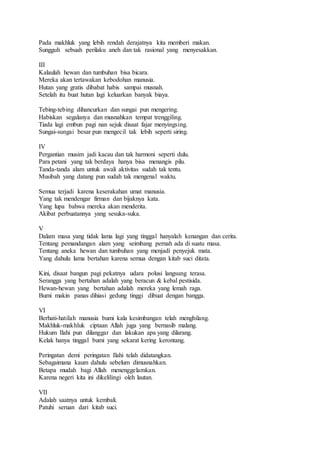 Pada makhluk yang lebih rendah derajatnya kita memberi makan. 
Sungguh sebuah perilaku aneh dan tak rasional yang menyesakkan. 
III 
Kalaulah hewan dan tumbuhan bisa bicara. 
Mereka akan tertawakan kebodohan manusia. 
Hutan yang gratis dibabat habis sampai musnah. 
Setelah itu buat hutan lagi keluarkan banyak biaya. 
Tebing-tebing dihancurkan dan sungai pun mengering. 
Habiskan segalanya dan musnahkan tempat trenggiling. 
Tiada lagi embun pagi nan sejuk disaat fajar menyingsing. 
Sungai-sungai besar pun mengecil tak lebih seperti siring. 
IV 
Pergantian musim jadi kacau dan tak harmoni seperti dulu. 
Para petani yang tak berdaya hanya bisa menangis pilu. 
Tanda-tanda alam untuk awali aktivitas sudah tak tentu. 
Musibah yang datang pun sudah tak mengenal waktu. 
Semua terjadi karena keserakahan umat manusia. 
Yang tak mendengar firman dan bijaknya kata. 
Yang lupa bahwa mereka akan menderita. 
Akibat perbuatannya yang sesuka-suka. 
V 
Dalam masa yang tidak lama lagi yang tinggal hanyalah kenangan dan cerita. 
Tentang pemandangan alam yang seimbang pernah ada di suatu masa. 
Tentang aneka hewan dan tumbuhan yang menjadi penyejuk mata. 
Yang dahulu lama bertahan karena semua dengan kitab suci ditata. 
Kini, disaat bangun pagi pekatnya udara polusi langsung terasa. 
Serangga yang bertahan adalah yang beracun & kebal pestisida. 
Hewan-hewan yang bertahan adalah mereka yang lemah raga. 
Bumi makin panas dihiasi gedung tinggi dibuat dengan bangga. 
VI 
Berhati-hatilah manusia bumi kala kesimbangan telah menghilang. 
Makhluk-makhluk ciptaan Allah juga yang bernasib malang. 
Hukum Ilahi pun dilanggar dan lakukan apa yang dilarang. 
Kelak hanya tinggal bumi yang sekarat kering kerontang. 
Peringatan demi peringatan Ilahi telah didatangkan. 
Sebagaimana kaum dahulu sebelum dimusnahkan. 
Betapa mudah bagi Allah menenggelamkan. 
Karena negeri kita ini dikelilingi oleh lautan. 
VII 
Adalah saatnya untuk kembali. 
Patuhi seruan dari kitab suci. 
 