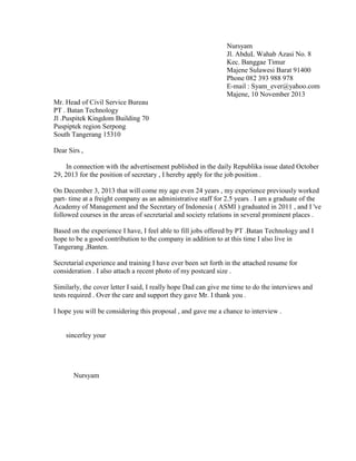 Nursyam
Jl. AbduL Wahab Azasi No. 8
Kec. Banggae Timur
Majene Sulawesi Barat 91400
Phone 082 393 988 978
E-mail : Syam_ever@yahoo.com
Majene, 10 November 2013
Mr. Head of Civil Service Bureau
PT . Batan Technology
Jl .Puspitek Kingdom Building 70
Puspiptek region Serpong
South Tangerang 15310
Dear Sirs ,
In connection with the advertisement published in the daily Republika issue dated October
29, 2013 for the position of secretary , I hereby apply for the job position .
On December 3, 2013 that will come my age even 24 years , my experience previously worked
part- time at a freight company as an administrative staff for 2.5 years . I am a graduate of the
Academy of Management and the Secretary of Indonesia ( ASMI ) graduated in 2011 , and I 've
followed courses in the areas of secretarial and society relations in several prominent places .
Based on the experience I have, I feel able to fill jobs offered by PT .Batan Technology and I
hope to be a good contribution to the company in addition to at this time I also live in
Tangerang ,Banten.
Secretarial experience and training I have ever been set forth in the attached resume for
consideration . I also attach a recent photo of my postcard size .
Similarly, the cover letter I said, I really hope Dad can give me time to do the interviews and
tests required . Over the care and support they gave Mr. I thank you .
I hope you will be considering this proposal , and gave me a chance to interview .
sincerley your
Nursyam
 