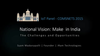 National Vision: Make in India
T h e C h a l l e n g e s a n d O p p o r t u n i t i e s
IoT Panel - COMSNETS 2015
Syam Madanapalli | Founder | iRam Technologies
 