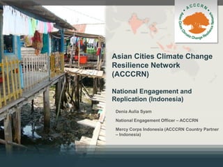 Asian Cities Climate Change
Resilience Network
(ACCCRN)
National Engagement and
Replication (Indonesia)
Denia Aulia Syam
National Engagement Officer – ACCCRN
Mercy Corps Indonesia (ACCCRN Country Partner
– Indonesia)
 