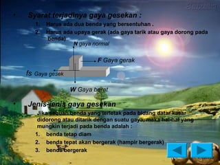 •       Syarat terjadinya gaya gesekan :
          1.   Harus ada dua benda yang bersentuhan .
          2.   Harus ada upaya gerak (ada gaya tarik atau gaya dorong pada
               benda)
                        N gaya normal


                                 F Gaya gerak

    fs   Gaya gesek

                       W Gaya berat

•       Jenis-jenis gaya gesekan
    –      Jika sebuah benda yang terletak pada bidang datar kasar
           didorong atau ditarik dengan suatu gaya, maka hal-hal yang
           mungkin terjadi pada benda adalah :
          1. benda tetap diam
          2. benda tepat akan bergerak (hampir bergerak)
          3. benda bergerak
 