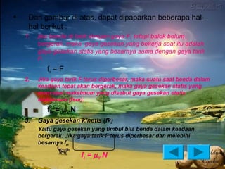 •    Dari gambar di atas, dapat dipaparkan beberapa hal-
     hal berikut :
    1.   jika benda di tarik dengan gaya F, tetapi balok belum
         bergerak, maka gaya gesekan yang bekerja saat itu adalah
         gaya gesekan statis yang besarnya sama dengan gaya tarik
         F.
            fs = F
    2.   Jika gaya tarik F terus diperbesar, maka suatu saat benda dalam
         keadaan tepat akan bergerak, maka gaya gesekan statis yang
         mencapai maksimum yang disebut gaya gesekan statis
         maksimum (fsm).
            fsm = µ s.N
    3.   Gaya gesekan kinetis (fk)
         Yaitu gaya gesekan yang timbul bila benda dalam keadaan
         bergerak. Jika gaya tarik F terus diperbesar dan melebihi
         besarnya fsm

                          fk = µ k.N
 