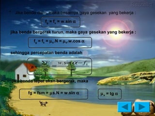 •    Jika benda diam, maka besarnya gaya gesekan yang bekerja :

                    fg = fs = w.sin α

jika benda bergerak turun, maka gaya gesekan yang bekerja :

              fg = fk = µ k.N = µ k.w.cos α

sehingga percepatan benda adalah

                ΣF   w. sin α − f k
             a=    =
                m          m

    jika benda tepat akan bergerak, maka

           fg = fsm = µs.N = w.sin α          µ s = tg α
 