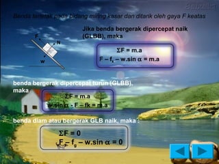 Benda terletak pada bidang miring kasar dan ditarik oleh gaya F keatas

                         Jika benda bergerak dipercepat naik
       F                 (GLBB), maka
               N
                                      ΣF = m.a
           w                   F – fk – w.sin α = m.a


benda bergerak dipercepat turun (GLBB),
maka :
                 ΣF = m.a
          w.sin α - F – fk = m.a

benda diam atau bergerak GLB naik, maka :

                ΣF = 0
                F – fg – w.sin α = 0
 