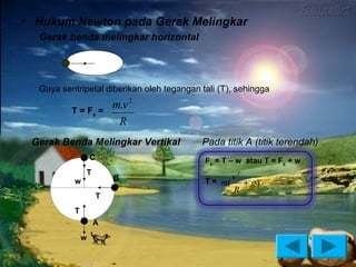• Hukum Newton pada Gerak Melingkar
  Gerak benda melingkar horizontal




  Gaya sentripetal diberikan oleh tegangan tali (T), sehingga

          T = Fs =
                           m.v 2
                            R
 Gerak Benda Melingkar Vertikal            Pada titik A (titik terendah)
                   C                        Fs = T – w atau T = Fs + w
               T
                           B                       v2
           w                                T = m(    + g)
                                                   R
                       T
           T
                   A
               w
 