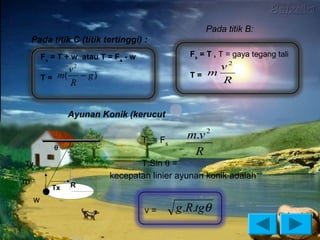 Pada titik B:
    Pada titik C (titik tertinggi) :
        Fs = T + w atau T = Fs - w                Fs = T , T = gaya tegang tali
                 v2                                    v2
        T = m(     − g)                           T= m
                 R                                     R


                Ayunan Konik (kerucut

                                     Tx = Fs
                                                 m.v 2
           θ
                                                  R
Ty                               T.Sin θ =
                          kecepatan linier ayunan konik adalah
m                R
           Tx
    w
                                     v=        g .R.tgθ
 