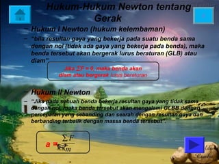 Hukum-Hukum Newton tentang
                                                              X
               Gerak
– Hukum I Newton (hukum kelembaman)
– “bila resultan gaya yang bekerja pada suatu benda sama
  dengan nol (tidak ada gaya yang bekerja pada benda), maka
  benda tersebut akan bergerak lurus beraturan (GLB) atau
  diam”.
              Jika ∑ F = 0, maka benda akan
            diam atau bergerak lurus beraturan


– Hukum II Newton
– “Jika pada sebuah benda bekerja resultan gaya yang tidak sama
  dengan nol, maka benda tersebut akan mengalami GLBB dengan
  percepatan yang sebanding dan searah dengan resultan gaya dan
  berbanding terbalik dengan massa benda tersebut”.


          ∑F
       a=
          m
 