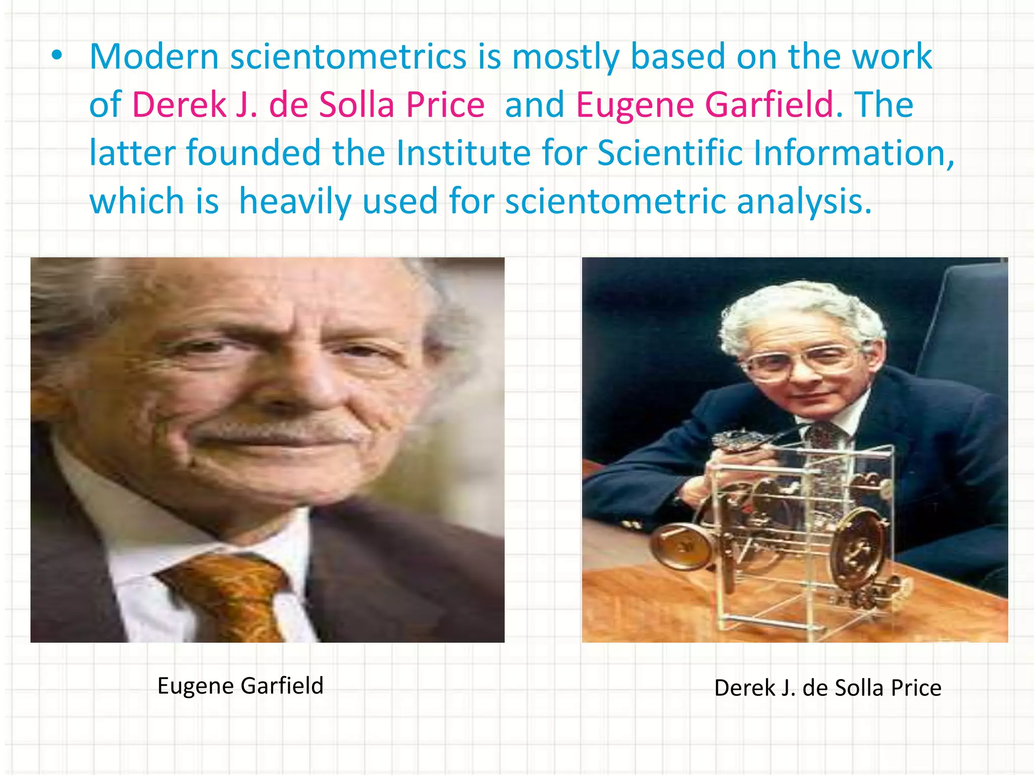 • Modern scientometrics is mostly based on the work
of Derek J. de Solla Price and Eugene Garfield. The
latter founded the Institute for Scientific Information,
which is heavily used for scientometric analysis.
Eugene Garfield Derek J. de Solla Price
 
