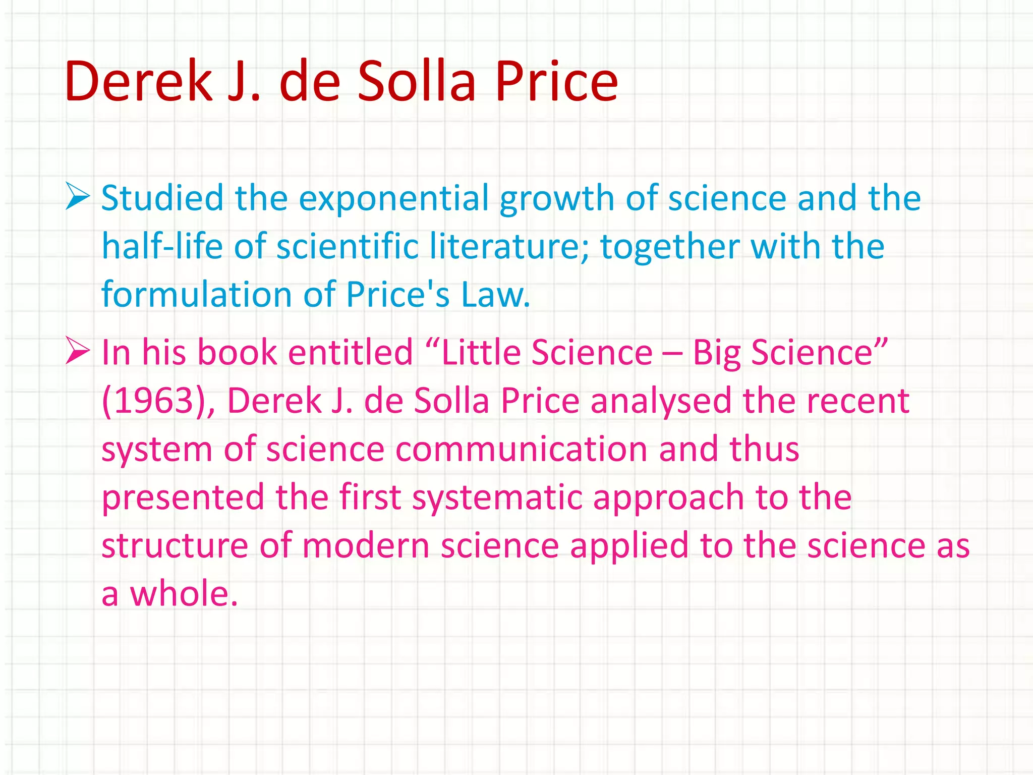  Studied the exponential growth of science and the
half-life of scientific literature; together with the
formulation of Price's Law.
 In his book entitled “Little Science – Big Science”
(1963), Derek J. de Solla Price analysed the recent
system of science communication and thus
presented the first systematic approach to the
structure of modern science applied to the science as
a whole.
Derek J. de Solla Price
 